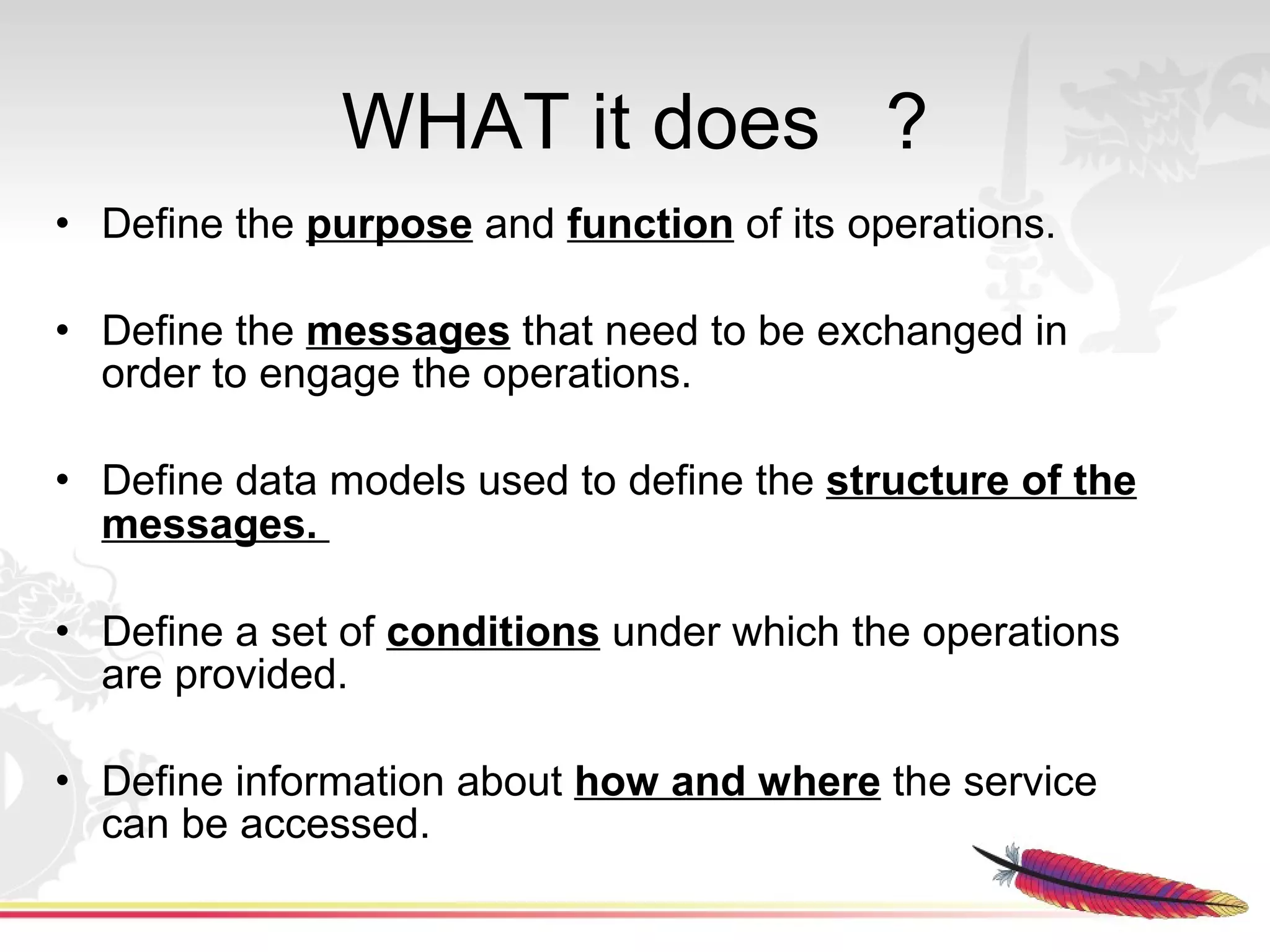 WHAT it does ?
• Define the purpose and function of its operations.

• Define the messages that need to be exchanged in
  order to engage the operations.

• Define data models used to define the structure of the
  messages.

• Define a set of conditions under which the operations
  are provided.

• Define information about how and where the service
  can be accessed.
 
