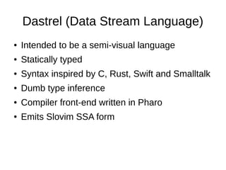 Dastrel (Data Stream Language)
● Intended to be a semi-visual language
● Statically typed
● Syntax inspired by C, Rust, Swift and Smalltalk
● Dumb type inference
● Compiler front-end written in Pharo
● Emits Slovim SSA form
 