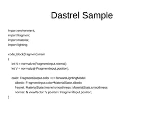 Dastrel Sample
import environment;
import fragment;
import material;
import lighting;
code_block(fragment) main
{
let N = normalize(FragmentInput.normal);
let V = normalize(-FragmentInput.position);
color: FragmentOutput.color <== forwardLightingModel
albedo: FragmentInput.color*MaterialState.albedo
fresnel: MaterialState.fresnel smoothness: MaterialState.smoothness
normal: N viewVector: V position: FragmentInput.position;
}
 