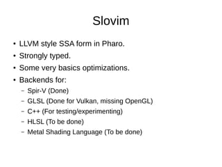 Slovim
● LLVM style SSA form in Pharo.
● Strongly typed.
● Some very basics optimizations.
● Backends for:
– Spir-V (Done)
– GLSL (Done for Vulkan, missing OpenGL)
– C++ (For testing/experimenting)
– HLSL (To be done)
– Metal Shading Language (To be done)
 