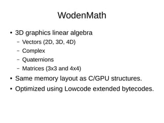 WodenMath
● 3D graphics linear algebra
– Vectors (2D, 3D, 4D)
– Complex
– Quaternions
– Matrices (3x3 and 4x4)
● Same memory layout as C/GPU structures.
● Optimized using Lowcode extended bytecodes.
 