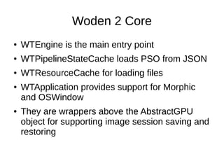 Woden 2 Core
● WTEngine is the main entry point
● WTPipelineStateCache loads PSO from JSON
● WTResourceCache for loading files
● WTApplication provides support for Morphic
and OSWindow
● They are wrappers above the AbstractGPU
object for supporting image session saving and
restoring
 