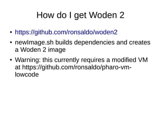 How do I get Woden 2
● https://github.com/ronsaldo/woden2
● newImage.sh builds dependencies and creates
a Woden 2 image
● Warning: this currently requires a modified VM
at https://github.com/ronsaldo/pharo-vm-
lowcode
 
