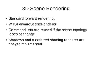 3D Scene Rendering
● Standard forward rendering.
● WTSForwardSceneRenderer
● Command lists are reused if the scene topology
does ot change
● Shadows and a deferred shading renderer are
not yet implemented
 