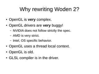 Why rewriting Woden 2?
● OpenGL is very complex.
● OpenGL drivers are very buggy!
– NVIDIA does not follow strictly the spec.
– AMD is very strict.
– Intel, OS specific behavior.
● OpenGL uses a thread local context.
● OpenGL is old.
● GLSL compiler is in the driver.
 