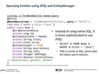 Andreas Martin - Page 11
Listing: A findBookByTitle Named Query
@Entity
@NamedQuery(name = "findBookWithTitleJava", query = "SELECT b
FROM Book b WHERE b.title =‘Java'")
public class Book {
@Id @GeneratedValue
private Long id;
@Column(nullable = false)
private String title;
private Float price;
@Column(length = 2000)
private String description;
private String isbn;
private Integer nbOfPage;
private Boolean illustrations;
// Constructors, getters, setters
}
Querying Entities using JPQL and EntityManager
 Instead of using native SQL, it
is more sophisticated to use
JPQL:
 SELECT b FROM Book b
WHERE b.title = ‘Java‘;
 JPQL is similar to SQL, which adds
the object-point notation.
3. Persistence Layer
Adapted from: Goncalves: Code and Models licensed under a CC BY-SA 3.0 License from https://github.com/agoncal/agoncal-book-javaee7
 