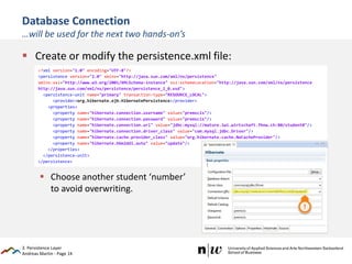 Andreas Martin - Page 14
Database Connection
…will be used for the next two hands-on’s
 Create or modify the persistence.xml file:
 Choose another student ‘number’
to avoid overwriting.
3. Persistence Layer
<?xml version="1.0" encoding="UTF-8"?>
<persistence version="2.0" xmlns="http://java.sun.com/xml/ns/persistence"
xmlns:xsi="http://www.w3.org/2001/XMLSchema-instance" xsi:schemaLocation="http://java.sun.com/xml/ns/persistence
http://java.sun.com/xml/ns/persistence/persistence_2_0.xsd">
<persistence-unit name="primary" transaction-type="RESOURCE_LOCAL">
<provider>org.hibernate.ejb.HibernatePersistence</provider>
<properties>
<property name="hibernate.connection.username" value="premscis"/>
<property name="hibernate.connection.password" value="premscis"/>
<property name="hibernate.connection.url" value="jdbc:mysql://mature.iwi.wirtschaft.fhnw.ch:80/student0"/>
<property name="hibernate.connection.driver_class" value="com.mysql.jdbc.Driver"/>
<property name="hibernate.cache.provider_class" value="org.hibernate.cache.NoCacheProvider"/>
<property name="hibernate.hbm2ddl.auto" value="update"/>
</properties>
</persistence-unit>
</persistence>
 