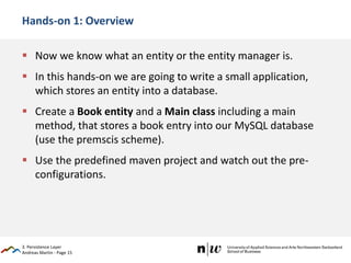 Andreas Martin - Page 15
Hands-on 1: Overview
 Now we know what an entity or the entity manager is.
 In this hands-on we are going to write a small application,
which stores an entity into a database.
 Create a Book entity and a Main class including a main
method, that stores a book entry into our MySQL database
(use the premscis scheme).
 Use the predefined maven project and watch out the pre-
configurations.
3. Persistence Layer
 
