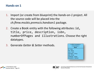Andreas Martin - Page 16
Hands-on 1
1. Import (or create from blueprint) the hands-on-1 project. All
the source code will be placed into the
ch.fhnw.mscbis.premscis.handson1 package.
2. Create a Book entity with the following attributes: id,
title, price, description, isbn,
numberOfPages and illustrations. Choose the right
datatypes.
3. Generate Getter & Setter methods.
3. Persistence Layer
 