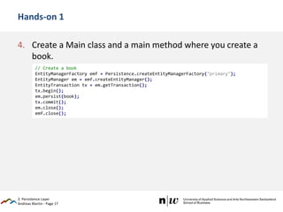 Andreas Martin - Page 17
Hands-on 1
4. Create a Main class and a main method where you create a
book.
3. Persistence Layer
// Create a book
EntityManagerFactory emf = Persistence.createEntityManagerFactory("primary");
EntityManager em = emf.createEntityManager();
EntityTransaction tx = em.getTransaction();
tx.begin();
em.persist(book);
tx.commit();
em.close();
emf.close();
 