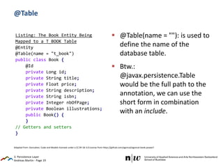 Andreas Martin - Page 19
@Table
 @Table(name = ""): is used to
define the name of the
database table.
 Btw.:
@javax.persistence.Table
would be the full path to the
annotation, we can use the
short form in combination
with an include.
3. Persistence Layer
Listing: The Book Entity Being
Mapped to a T_BOOK Table
@Entity
@Table(name = "t_book")
public class Book {
@Id
private Long id;
private String title;
private Float price;
private String description;
private String isbn;
private Integer nbOfPage;
private Boolean illustrations;
public Book() {
}
// Getters and setters
}
Adapted from: Goncalves: Code and Models licensed under a CC BY-SA 3.0 License from https://github.com/agoncal/agoncal-book-javaee7
 