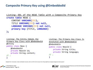 Andreas Martin - Page 22
Composite Primary Key using @EmbeddedId
3. Persistence Layer
Listing: DDL of the NEWS Table with a Composite Primary Key
create table NEWS (
CONTENT VARCHAR(255),
TITLE VARCHAR(255) not null,
LANGUAGE VARCHAR(255) not null,
primary key (TITLE, LANGUAGE)
);
Listing: The Entity Embeds the
Primary Key Class with @EmbeddedId
@Entity
public class News {
@EmbeddedId
private NewsId id;
private String content;
// …
}
Listing: The Primary Key Class Is
Annotated with @Embeddable
@Embeddable
public class NewsId {
private String title;
private String language;
// …
}
Adapted from: Goncalves: Code and Models licensed under a CC BY-SA 3.0 License from https://github.com/agoncal/agoncal-book-javaee7
 
