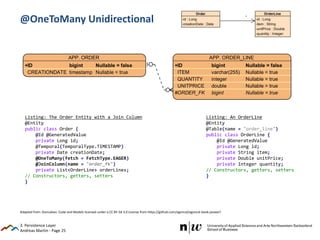Andreas Martin - Page 25
@OneToMany Unidirectional
3. Persistence Layer
Listing: The Order Entity with a Join Column
@Entity
public class Order {
@Id @GeneratedValue
private Long id;
@Temporal(TemporalType.TIMESTAMP)
private Date creationDate;
@OneToMany(fetch = FetchType.EAGER)
@JoinColumn(name = "order_fk")
private List<OrderLine> orderLines;
// Constructors, getters, setters
}
Listing: An OrderLine
@Entity
@Table(name = "order_line")
public class OrderLine {
@Id @GeneratedValue
private Long id;
private String item;
private Double unitPrice;
private Integer quantity;
// Constructors, getters, setters
}
Adapted from: Goncalves: Code and Models licensed under a CC BY-SA 3.0 License from https://github.com/agoncal/agoncal-book-javaee7
 