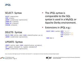 Andreas Martin - Page 31
UPDATE <entity name> [[AS] <identification variable>]
SET <update statement> {, <update statement>}*
[WHERE <conditional expression>]
DELETE FROM <entity name> [[AS] <identification var.>]
[WHERE <conditional expression>]
JPQL
SELECT- Syntax
DELETE- Syntax
UPDATE- Syntax
 The JPQL syntax is
comparable to the SQL
syntax is used in a MySQL or
Apache Derby environment.
 Extensions in JPQL e.g.:
3. Persistence Layer
Source: Goncalves, 2010: Beginning Java™ EE 6 Platform with GlassFish™ 3 – Code (Apache-2.0 license): http://kenai.com/projects/beginningee6/
SELECT <expression>
FROM <clause>
[WHERE <conditional expression>]
[ORDER BY <clause>]
[GROUP BY <clause>]
[HAVING <clause>]
SELECT CASE b.author WHEN 'Martin'
THEN b.price * 1.5
ELSE b.price * 0.8
END
FROM Book b
 