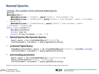 Andreas Martin - Page 32
Named Queries
 Named Queries like Dynamic Queries:
Query query = em.createNamedQuery("findAll");
List<Customer> customers = query.getResultList();
 as Named Typed Query:
TypedQuery<Customer> query = em.createNamedQuery("findAll", Customer.class);
List<Customer> customers = query.getResultList();
 and including parameters
Query query = em.createNamedQuery("findWithParam");
query.setParameter("fname", "Vincent");
List<Customer> customers = query.getResultList();
3. Persistence Layer
Listing: The Customer Entity Defining Named Queries
@Entity
@NamedQueries( {
@NamedQuery(name = "findAll", query="select c from Customer c"),
@NamedQuery(name = "findVincent", query="select c from Customer c where c.firstName
= 'Vincent'"),
@NamedQuery(name = "findWithParam", query="select c from Customer c where
c.firstName = :fname") })
public class Customer {
@Id @GeneratedValue
private Long id;
private String firstName; /* etc. */ }
Adapted from: Goncalves: Code and Models licensed under a CC BY-SA 3.0 License from https://github.com/agoncal/agoncal-book-javaee7
 