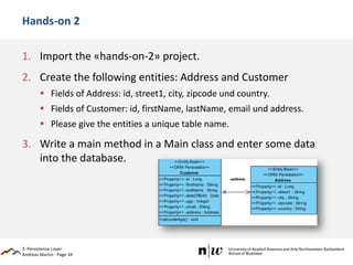 Andreas Martin - Page 34
Hands-on 2
1. Import the «hands-on-2» project.
2. Create the following entities: Address and Customer
 Fields of Address: id, street1, city, zipcode und country.
 Fields of Customer: id, firstName, lastName, email und address.
 Please give the entities a unique table name.
3. Write a main method in a Main class and enter some data
into the database.
3. Persistence Layer
 