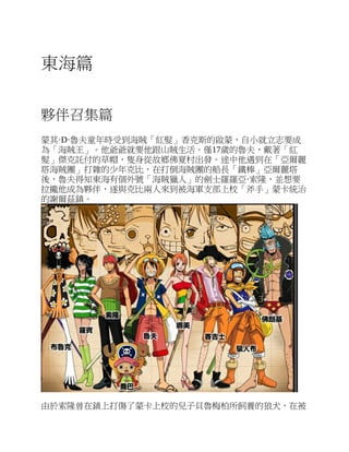 東海篇
夥伴召集篇
蒙其·D·魯夫童年時受到海賊「紅髮」香克斯的啟蒙，自小就立志要成
為「海賊王」。他爺爺就要他跟山賊生活。僅17歲的魯夫，戴著「紅
髮」傑克託付的草帽，隻身從故鄉佛夏村出發。途中他遇到在「亞爾麗
塔海賊團」打雜的少年克比，在打倒海賊團的船長「鐵棒」亞爾麗塔
後，魯夫得知東海有個外號「海賊獵人」的劍士羅羅亞·索隆，並想要
拉攏他成為夥伴，遂與克比兩人來到被海軍支部上校「斧手」蒙卡統治
的謝爾茲鎮。
由於索隆曾在鎮上打傷了蒙卡上校的兒子貝魯梅柏所飼養的狼犬，在被
 