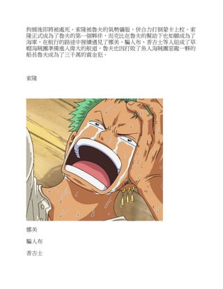 拘捕後即將被處死。索隆被魯夫的氣勢懾服，併合力打倒蒙卡上校。索
隆正式成為了魯夫的第一個夥伴，而克比在魯夫的幫助下也如願成為了
海軍，在航行的路途中接續遇見了娜美、騙人布、香吉士等人組成了草
帽海賊團準備進入偉大的航道，魯夫也因打敗了魚人海賊團惡龍一夥的
船長魯夫成為了三千萬的賞金犯。
索隆
娜美
騙人布
香吉士
 