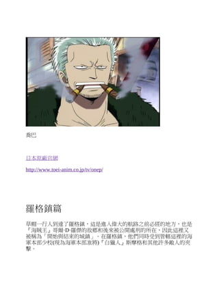 喬巴
日本原廠官網
http://www.toei-anim.co.jp/tv/onep/
羅格鎮篇
草帽一行人到達了羅格鎮，這是進入偉大的航路之前必經的地方，也是
『海賊王』哥爾·D·羅傑的故鄉和後來被公開處刑的所在，因此這裡又
被稱為「開始與結束的城鎮」。在羅格鎮，他們同時受到管轄這裡的海
軍本部少校(現為海軍本部准將)『白獵人』斯摩格和其他許多敵人的夾
擊。
 