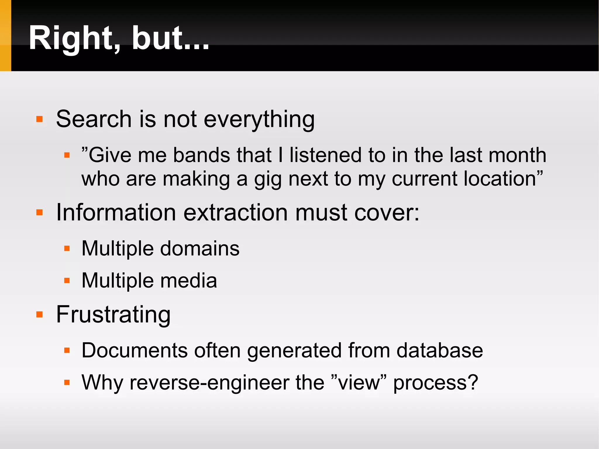 Right, but... Search is not everything ”Give me bands that I listened to in the last month who are making a gig next to my current location” Information extraction must cover: Multiple domains Multiple media Frustrating Documents often generated from database Why reverse-engineer the ”view” process? 