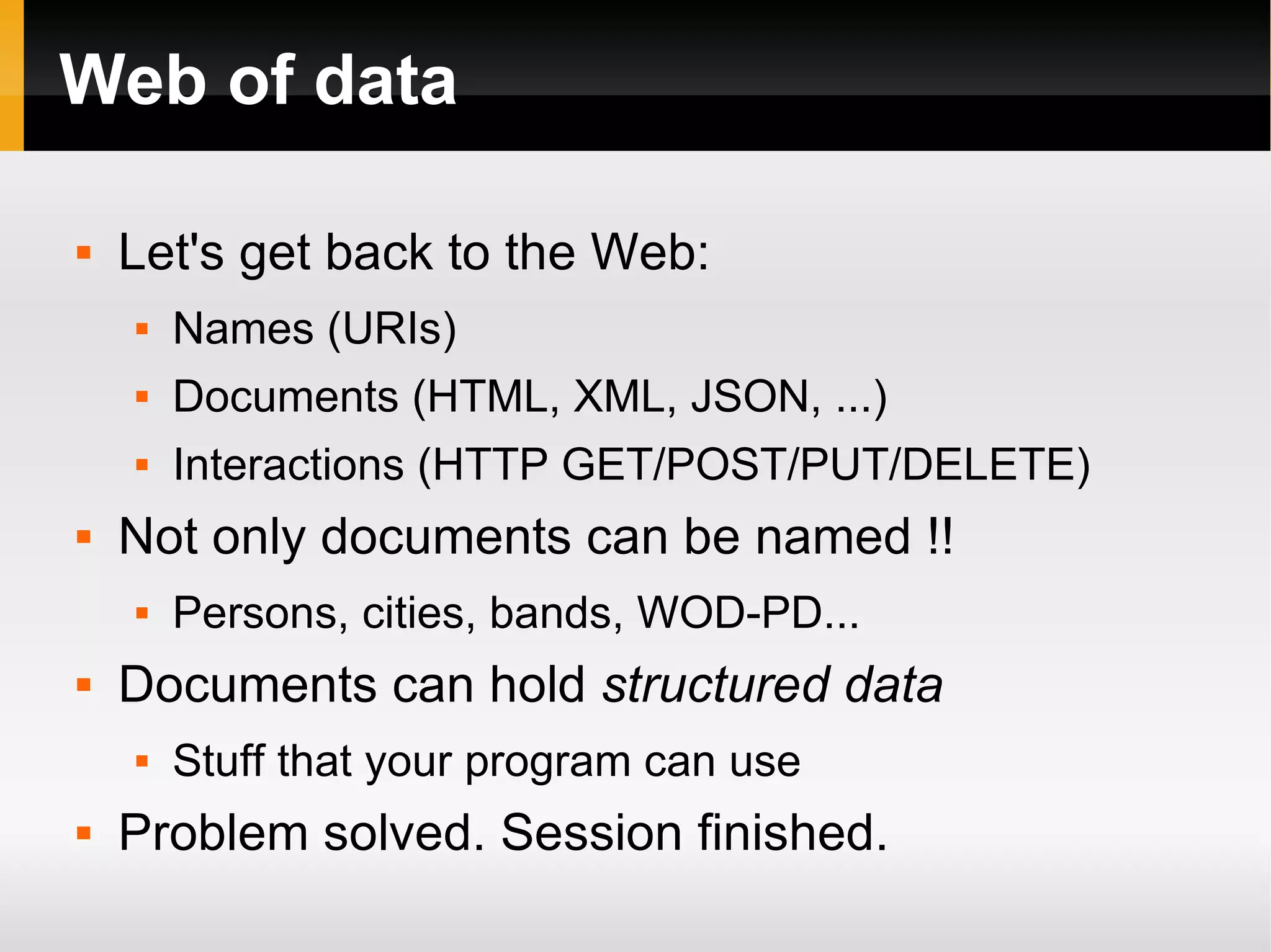 Web of data Let's get back to the Web: Names (URIs) Documents (HTML, XML, JSON, ...) Interactions (HTTP GET/POST/PUT/DELETE) Not only documents can be named !! Persons, cities, bands, WOD-PD... Documents can hold  structured data Stuff that your program can use Problem solved. Session finished. 