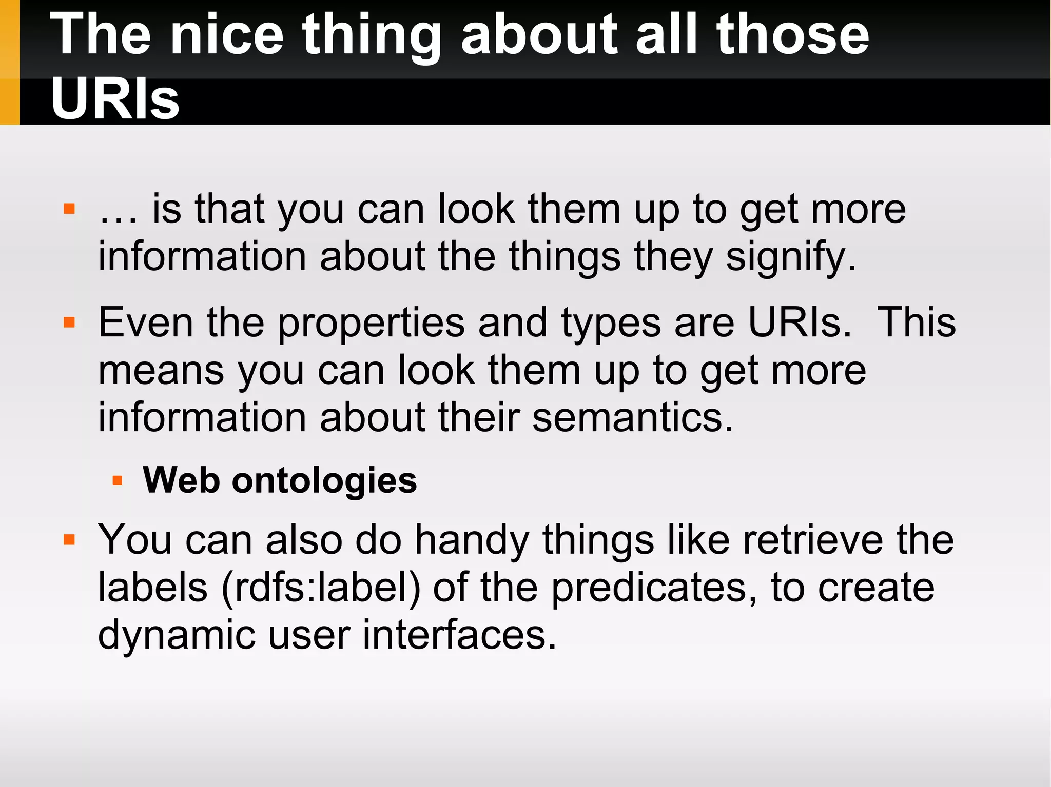 The nice thing about all those URIs … is that you can look them up to get more information about the things they signify. Even the properties and types are URIs.  This means you can look them up to get more information about their semantics. Web ontologies You can also do handy things like retrieve the labels (rdfs:label) of the predicates, to create dynamic user interfaces. 