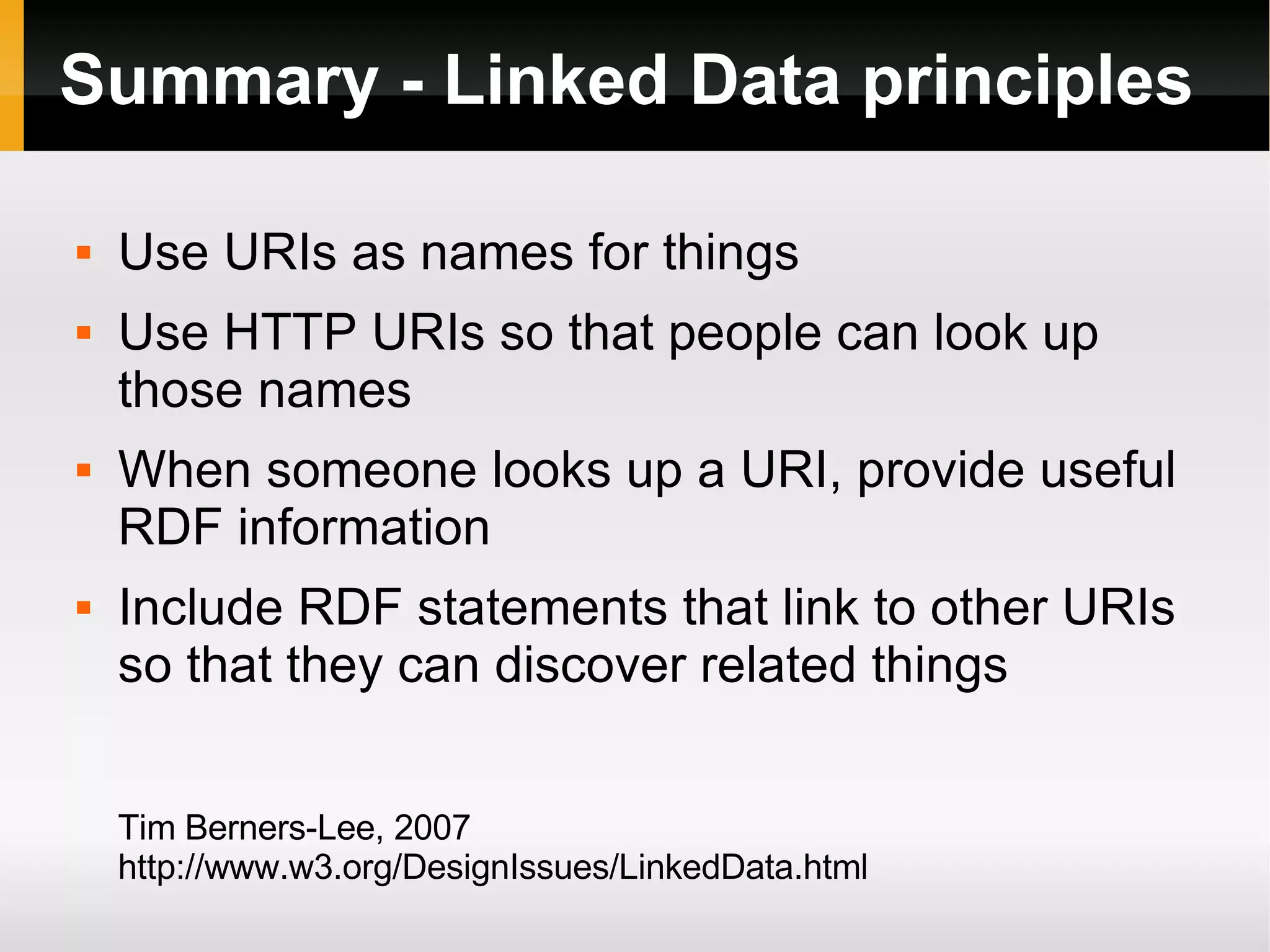 Summary - Linked Data principles Use URIs as names for things Use HTTP URIs so that people can look up those names When someone looks up a URI, provide useful RDF information Include RDF statements that link to other URIs so that they can discover related things Tim Berners-Lee, 2007 http://www.w3.org/DesignIssues/LinkedData.html 