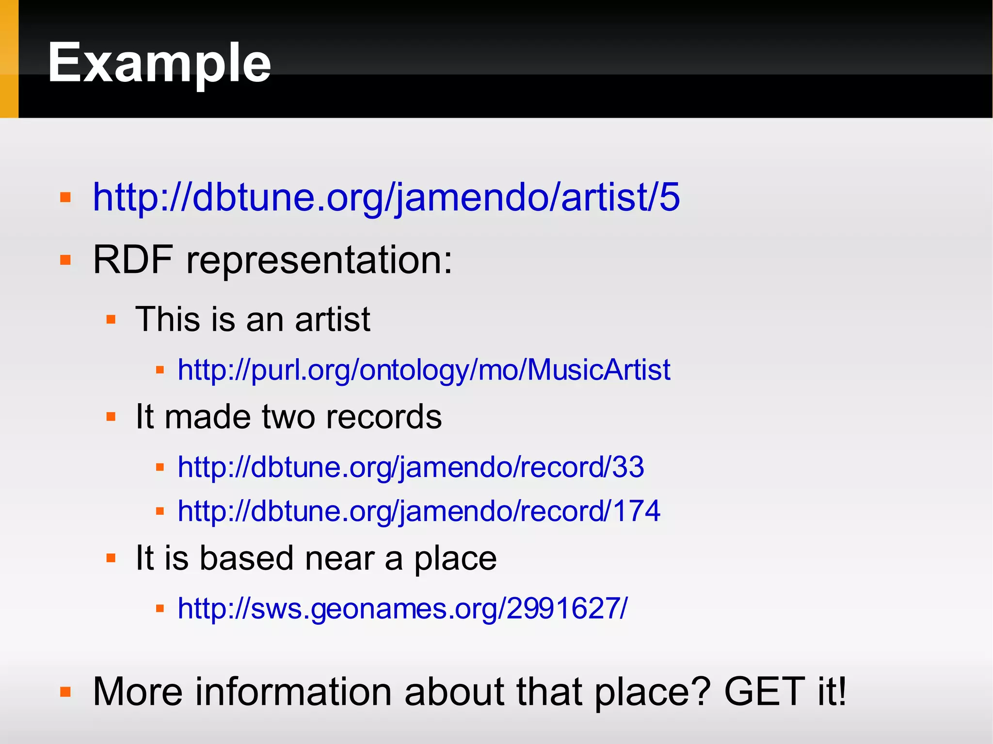 Example http://dbtune.org/jamendo/artist/5 RDF representation: This is an artist http://purl.org/ontology/mo/MusicArtist It made two records http://dbtune.org/jamendo/record/33 http://dbtune.org/jamendo/record/174 It is based near a place http://sws.geonames.org/2991627/ More information about that place? GET it! 