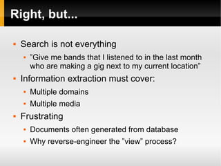 Right, but... Search is not everything ”Give me bands that I listened to in the last month who are making a gig next to my current location” Information extraction must cover: Multiple domains Multiple media Frustrating Documents often generated from database Why reverse-engineer the ”view” process? 