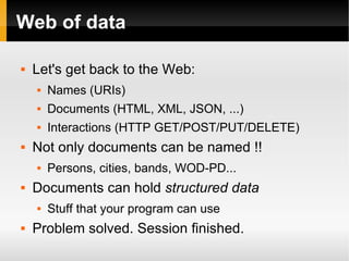 Web of data Let's get back to the Web: Names (URIs) Documents (HTML, XML, JSON, ...) Interactions (HTTP GET/POST/PUT/DELETE) Not only documents can be named !! Persons, cities, bands, WOD-PD... Documents can hold  structured data Stuff that your program can use Problem solved. Session finished. 