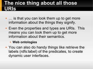 The nice thing about all those URIs … is that you can look them up to get more information about the things they signify. Even the properties and types are URIs.  This means you can look them up to get more information about their semantics. Web ontologies You can also do handy things like retrieve the labels (rdfs:label) of the predicates, to create dynamic user interfaces. 