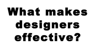 What makes 
designers 
effective? 
 