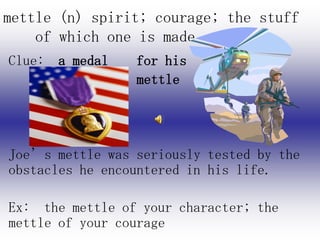 mettle (n) spirit; courage; the stuff
    of which one is made
Clue: a medal    for his
                 mettle




Joe’s mettle was seriously tested by the
obstacles he encountered in his life.

Ex: the mettle of your character; the
mettle of your courage
 