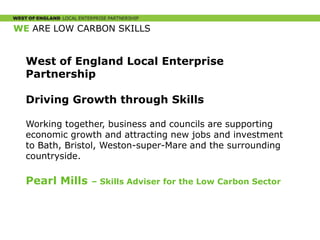 WE ARE LOW CARBON SKILLS
West of England Local Enterprise
Partnership
Driving Growth through Skills
Working together, business and councils are supporting
economic growth and attracting new jobs and investment
to Bath, Bristol, Weston-super-Mare and the surrounding
countryside.
Pearl Mills – Skills Adviser for the Low Carbon Sector
 