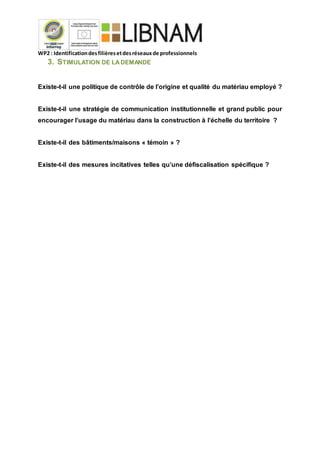 WP2 : Identificationdesfilièresetdesréseauxde professionnels
3. STIMULATION DE LADEMANDE
Existe-t-il une politique de contrôle de l’origine et qualité du matériau employé ?
Existe-t-il une stratégie de communication institutionnelle et grand public pour
encourager l’usage du matériau dans la construction à l’échelle du territoire ?
Existe-t-il des bâtiments/maisons « témoin » ?
Existe-t-il des mesures incitatives telles qu’une défiscalisation spécifique ?
 