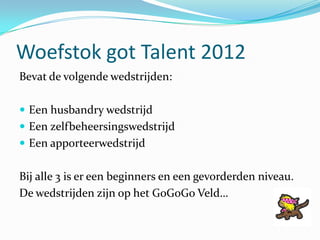 Woefstok got Talent 2012
Bevat de volgende wedstrijden:

 Een husbandry wedstrijd
 Een zelfbeheersingswedstrijd
 Een ap...