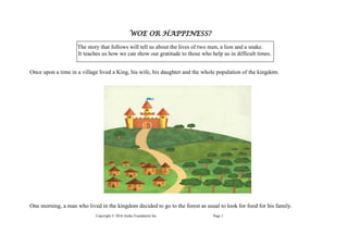 Copyright © 2016 Anike Foundation Inc. Page 1
WOE OR HAPPINESS?
The story that follows will tell us about the lives of two men, a lion and a snake.
It teaches us how we can show our gratitude to those who help us in difficult times.
Once upon a time in a village lived a King, his wife, his daughter and the whole population of the kingdom.
One morning, a man who lived in the kingdom decided to go to the forest as usual to look for food for his family.
 