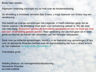 Beste heer Jansen, Afgelopen maandag ontvingen wij uw mail over de hondenbelasting. De afmelding is inmiddels verwerkt door Eneco, u krijgt daarover van Eneco nog een verrekening. Wat betreft uw overige opmerkingen het volgende. U heeft volkomen gelijk dat de manier waarop u de afmelding moet doen voor verbetering vatbaar is. We zijn daar ook mee bezig.  Binnenkort worden de formulieren aangepast en kan via Digid per mail een aan- of afmelding gedaan worden.  Naar aanleiding van uw mail gaan we in ieder geval op internet de manier van verzenden van het formulier aanpassen. Dank voor uw kritische opmerkingen. Mocht u in de toekomst nog opmerkingen of tips voor de gemeente Woerden hebben over de dienstverlening dan kunt u direct terecht bij het mailadres: [email_address] Vriendelijke groet, Afdeling Bestuur- en managementondersteuning Gemeente Woerden tel 0348-428858  
