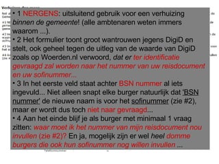 1  NERGENS : uitsluitend gebruik voor een verhuizing  binnen de gemeente ! (alle ambtenaren weten immers waarom ...).  2 Het formulier toont groot wantrouwen jegens DigiD en stelt, ook geheel tegen de uitleg van de waarde van DigiD zoals op Woerden.nl verwoord,  dat er  ter identificatie gevraagd zal worden naar het nummer van uw reisdocument en uw sofinummer... 3 In het eerste veld staat achter  BSN nummer  al iets ingevuld... Niet alleen snapt elke burger natuurlijk dat  'BSN nummer'  de nieuwe naam is voor het  sofinummer  (zie #2), maar er wordt dus toch  niet naar gevraagd ... 4 Aan het einde blijf je als burger met minimaal 1 vraag zitten:  waar moet ik het nummer van mijn reisdocument nou invullen  (zie #2)?  En ja, mogelijk zijn er wel  heel  domme burgers die ook hun sofinummer nog willen invullen  ... 