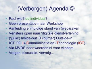 (Verborgen) Agenda   Paul wie?   dotindividual ? Geen presentatie maar Workshop   Aanleiding en huidige stand van (web)zaken Vensters open naar ‘digitale dienstverlening’ (‘jullie’) Inside-out    (burger) Outside-in ICT ‘09:  I k- C ommunicatie en - T echnologie ( ICT ) Via MVDS naar woerden.nl voor vlinders Vragen, discussie, vervolg… 