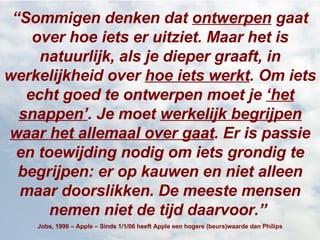 “ Sommigen denken dat  ontwerpen  gaat over hoe iets er uitziet. Maar het is natuurlijk, als je dieper graaft, in werkelijkheid over  hoe iets werkt . Om iets echt goed te ontwerpen moet je  ‘het snappen’ . Je moet  werkelijk begrijpen waar het allemaal over gaat . Er is passie en toewijding nodig om iets grondig te begrijpen: er op kauwen en niet alleen maar doorslikken. De meeste mensen nemen niet de tijd daarvoor.”   Jobs, 1996 – Apple – Sinds 1/1/06 heeft Apple een hogere (beurs)waarde dan Philips 
