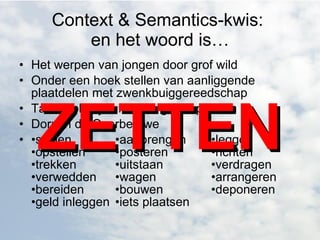 Context & Semantics-kwis:  en het woord is… Het werpen van jongen door grof wild  Onder een hoek stellen van aanliggende plaatdelen met zwenkbuiggereedschap  Tabaksplantjes in volle grond planten  Dorp in de Overbetuwe  • stellen •aanbrengen  •leggen •opstellen  •posteren  •richten  •trekken  •uitstaan  •verdragen •verwedden  •wagen  •arrangeren •bereiden  •bouwen  •deponeren •geld inleggen  •iets plaatsen ZETTEN 