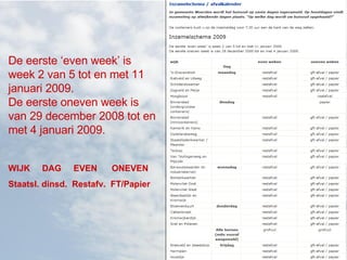 De eerste ‘even week’ is week 2 van 5 tot en met 11 januari 2009.  De eerste oneven week is van 29 december 2008 tot en met 4 januari 2009. WIJK  DAG  EVEN  ONEVEN Staatsl. dinsd.  Restafv.  FT/Papier 