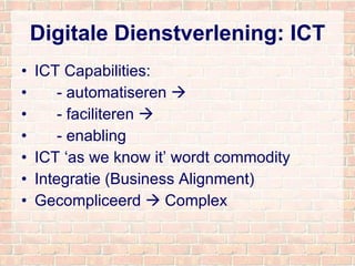 Digitale Dienstverlening: ICT ICT Capabilities: - automatiseren   - faciliteren   - enabling ICT ‘as we know it’ wordt commodity Integratie (Business Alignment) Gecompliceerd    Complex 