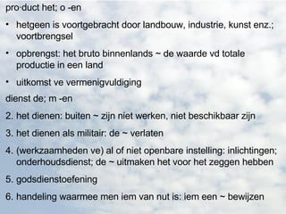 pro·duct het; o -en  hetgeen is voortgebracht door landbouw, industrie, kunst enz.; voortbrengsel  opbrengst: het bruto binnenlands ~ de waarde vd totale productie in een land  uitkomst ve vermenigvuldiging   dienst de; m -en  het dienen: buiten ~ zijn niet werken, niet beschikbaar zijn  het dienen als militair: de ~ verlaten  (werkzaamheden ve) al of niet openbare instelling: inlichtingen; onderhoudsdienst; de ~ uitmaken het voor het zeggen hebben  godsdienstoefening  handeling waarmee men iem van nut is: iem een ~ bewijzen  