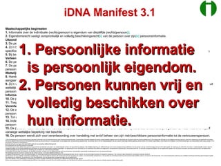 Maatschappelijke beginselen 1.  Informatie over de individuele (rechts)persoon is eigendom van diezèlfde (rechts)persoon [i] . 2.  Eigendomsrecht vestigt oorspronkelijk en volledig beschikkingsrecht [ii]  van de persoon over zijn [iii]  persoonsinformatie. Uitzondering op zelfbeschikking 3.  De persoon kan uitsluitend bij wet beperkt [iv]  zijn in beschikkingsrecht over zijn persoonsinformatie. 4.  Zo’n beperking is tijdelijk (maximale termijn: 3 jaren), betreft een specifiek doel met het bijbehorende minimum aan specifieke persoonsinformatie en specificeert welke andere persoon beschikkingsrecht over die persoonsinformatie verkrijgt. Verlenging van de beperking vergt nieuwe wettelijke grondslag. 5.  Bij beschikkingsonbekwaamheid van de persoon vervalt zijn beschikkingsrecht over zijn persoonsinformatie aan zijn wettelijke vertegenwoordiger(s). Verleend handelingsrecht 6.  De persoon kan recht op handeling [v]  met zijn beschikbare persoonsinformatie verlenen aan andere personen. 7.  De personen bepalen in een overeenkomst voor specifieke verlening van handelingsrecht tenminste  a.  de persoon die handelingsrecht verleent,  b.  de persoon die handelingsrecht verkrijgt,  c.  het doel,  d.  de termijn en  e.  de relevante deelverzameling van de beschikbare persoonsinformatie [vi] . Wettelijke handelingsverplichting 8.  Handeling met persoonsinformatie kan wettelijk verplicht zijn [vii] . Voor dergelijke handeling kan de persoon geen vrijwillige verleningsovereenkomst aangaan. 9.  Zo’n verplichting betreft eveneens afgeleid handelingsrecht, is tijdelijk (maximale termijn: 6 jaren; indien afgeleid handelingsrecht door verplichting volgt uit wettelijk bepaalde beperking van zelfbeschikking, geldt de looptijd van de beperking als de maximale termijn) en betreft het minimum aan specifieke persoonsinformatie voor een specifiek doel. Verlenging van de handelingsverplichting vergt nieuwe wettelijke grondslag. Informatiekwaliteit 10.  De persoon is verantwoordelijk voor de kwaliteit van zijn persoonsinformatie waarvoor geen wettelijke beperking van (zelf)beschikkingsrecht geldt. 11.  Toepasselijke beperking van zelfbeschikking en afgeleid handelingsrecht vormen onlosmakelijk onderdeel van persoonsinformatie [viii] . Verantwoording over handeling en beheer 12.  De andere persoon, dus volgens afgeleid handelingsrecht, verantwoordt zich ongevraagd pèr transactie aan de persoon over handeling met diens persoonsinformatie. De rapportagetermijn is maximaal veertien dagen na voltrekking van de transactie. 13.  Tot afgeleid handelingsrecht kan behoren dat de andere persoon beheer voert over — een afschrift van, ongeacht het medium — persoonsinformatie. 14.  Indien de andere persoon (ook) beheer voert over beschikbare persoonsinformatie, heeft hij daarover een periodieke verantwoordingsplicht aan de persoon. De rapportagefrequentie is minimaal halfjaarlijks. 15.  De persoon heeft recht op een vertrouwenspersoon [ix]  voor persoonsinformatie waarvan hij weliswaar onlosmakelijk eigenaar is, maar waarover hijzèlf vanwege wettelijke beperking niet beschikt. 16.  De persoon wendt zich voor verantwoording over handeling met en/of beheer van zijn niet-beschikbare persoonsinformatie tot de vertrouwenspersoon. [i]  De (rechts)persoon is verder kortweg persoon genoemd. Informatie over de individuele persoon heet kortweg persoonsinformatie. In persoonlijke informatie-integriteit als eerste (maatschappelijk) beginsel komt tot uitdrukking dat de persoon geldt als primaire politieke actor. Als zodanig heet hij burger en zijn politieke erkenning vergt dus, nota bene, aanpassing van traditionele trias politica. Met tevens registermacht erkend als extra faciliterende macht (zie ook opmerking iv), dus gescheiden van de wetgevende, rechtsprekende respectievelijk  uitvoerende macht, kent de maatschappelijke orde een expliciet vijfvoudige politieke geleding: pentas politica. Dit manifest regelt feitelijk, zij het beperkt tot hoofdlijnen, de formele betrekkingen over persoonsinformatie tussen actoren in hun gevarieerde, pentadische hoedanigheden. [ii] Omdat het recht over eigen informatie betreft, geldt ook de aanduiding zelfbeschikkingsrecht. [iii] Het geslacht van het woord persoon is mannelijk [iv] Onbeperkt persoonlijk zelfbeschikkingsrecht borgt eventueel onvoldoende vertrouwen voor maatschappelijk verkeer met specialistische bijdragen. Met wettelijke beperking van zelfbeschikkings­recht wordt doorgaans tevens zelfbeheer door de persoon van zijn overeenkomstige persoons­informatie beperkt. Ter waarborg van voldoende vertrouwen in maatschappelijk verkeer krijgt een vertegenwoordiger van de formele registermacht het beheer van de persoonsinformatie in kwestie opgedragen. De registermacht is een uitbreiding van de traditionele trias politica die wetgevende, rechtsprekende respectievelijk  uitvoerende macht telt. De relevante vertegenwoordiger(s) van de registermacht gelden voor de persoon eveneens als andere perso(o)n(en) met bijbehorende verantwoordingsplicht aan de persoon over handeling met, en beheer van, diens persoonsinformatie. [v] Handeling met informatie omvat gebruik van diezelfde informatie. Op basis van zijn zelfbeschikkings­recht kent de persoon onlosmakelijk oorspronkelijk handelingsrecht over zijn persoonsinformatie.  Het handelingsrecht dat de persoon verleent aan een andere persoon, vormt aldus àfgeleid handelings­recht. [vi] Afgeleid handelingsrecht is een informatiemachtiging. De verleningsovereenkomst specificeert tevens de handelingsintensiteit, die kan variëren van een éénmalige transactie tot ònbeperkte toepassing. Ook verdienen reële ontbindende voorwaarden expliciete aandacht. [vii] De persoon die zo’n wettelijke verplichting opgelegd krijgt, is in de eerste plaats de persoon zèlf. Andere personen zijn doorgaans een publiek- of privaatrechtelijk rechtspersoon; in die gevallen kan handelingsverplichting persoonsinformatie betreffen waarover de persoon zèlf niet beschikt. Voor persoonsinformatie onderhevig aan wettelijke handelingsverplichting geldt doorgaans tegelijk een beperking van zelfbeheer; zie opmerking iv over informatiebeheer door een aangewezen vertegenwoordiger van de registermacht. [viii] In een dictatuur annex politiestaat is die beperking eveneens compleet onderhevig aan beperking van zelfbeschikking respectievelijk -gebruik. [ix] Een vertrouwenspersoon is doelafhankelijk gecertificeerd. Bijvoorbeeld, de persoon kan zijn huisarts aanwijzen voor wat betreft zijn medische persoonsinformatie indien daarvoor wettelijk beperkte zelfbeschikking geldt. iDNA Manifest 3.1 Persoonlijke informatie is persoonlijk eigendom. Personen kunnen vrij en volledig beschikken over hun informatie. 