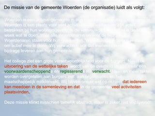 Woerden is een actieve gemeente in een landelijke omgeving. De gemeente Woerden is een plaats voor veel activiteiten. Woerdenaren zijn actief betrokken bij hun woonomgeving. In de vernieuwde binnenstad is de hele week wat te doen. Voor alle Woerdenaren en voor de bezoekers. Woerdenaren staan voor hun gemeenten. Wij willen dat iedereen in staat is om actief mee te doen. Wij verwachten ook dat inwoners een actieve bijdrage leveren aan hun gemeente. Het college ziet een grote verantwoordelijkheid voor de burgers. Naast de uitvoering van de wettelijke taken, wordt van de overheid steeds meer een voorwaardenscheppende en regisserende rol verwacht. Meer en meer taken worden overgelaten aan burgers zelf, aan organisaties en het maatschappelijk middenveld. Wij blijven ons er wel op richten dat iedereen kan meedoen in de samenleving en dat in de gemeente veel activiteiten plaatsvinden.  Deze missie klinkt misschien tamelijk abstract, maar is zeker niet vrijblijvend!  De missie van de gemeente Woerden (de organisatie) luidt als volgt:  Woerden is een actieve gemeente in een landelijke omgeving. De gemeente Woerden is een plaats voor veel activiteiten. Woerdenaren zijn actief betrokken bij hun woonomgeving. In de vernieuwde binnenstad is de hele week wat te doen. Voor alle Woerdenaren en voor de bezoekers. Woerdenaren staan voor hun gemeenten. Wij willen dat iedereen in staat is om actief mee te doen. Wij verwachten ook dat inwoners een actieve bijdrage leveren aan hun gemeente. Het college ziet een grote verantwoordelijkheid voor de burgers. Naast de  uitvoering van de wettelijke taken , wordt van de overheid steeds meer een voorwaardenscheppende en regisserende rol verwacht. Meer en meer taken worden overgelaten aan burgers zelf, aan organisaties en het maatschappelijk middenveld. Wij blijven ons er wel op richten  dat iedereen kan meedoen in de samenleving en dat  in de gemeente  veel activiteiten plaatsvinden .  Deze missie klinkt misschien tamelijk abstract, maar is zeker niet vrijblijvend!   Woerden is een actieve gemeente in een landelijke omgeving. De gemeente Woerden is een plaats voor veel activiteiten. Woerdenaren zijn actief betrokken bij hun woonomgeving. In de vernieuwde binnenstad is de hele week wat te doen. Voor alle Woerdenaren en voor de bezoekers. Woerdenaren staan voor hun gemeenten. Wij willen dat iedereen in staat is om actief mee te doen. Wij verwachten ook dat inwoners een actieve bijdrage leveren aan hun gemeente. Het college ziet een grote verantwoordelijkheid voor de burgers. Naast de  uitvoering van de wettelijke taken , wordt van de overheid steeds meer een  voorwaardenscheppend e en  regisserend e rol  verwacht.  Meer en meer taken worden overgelaten aan burgers zelf, aan organisaties en het maatschappelijk middenveld. Wij blijven ons er wel op richten  dat iedereen kan meedoen in de samenleving en dat  in de gemeente  veel activiteiten plaatsvinden .  Deze missie klinkt misschien tamelijk abstract, maar is zeker niet vrijblijvend!   