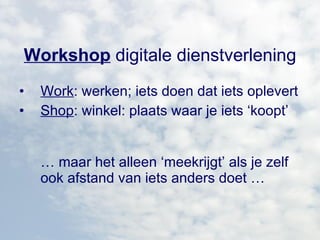 Workshop  digitale dienstverlening Work : werken; iets doen dat iets oplevert Shop : winkel: plaats waar je iets ‘koopt’ …  maar het alleen ‘meekrijgt’ als je zelf ook afstand van iets anders doet … 