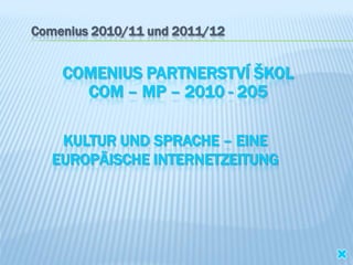 Comenius 2010/11 und 2011/12


    COMENIUS PARTNERSTVÍ ŠKOL
      COM – MP – 2010 - 205

    KULTUR UND SPRACHE – EINE
   EUROPÄISCHE INTERNETZEITUNG
 
