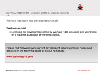 WÖRWAG R&D GmbH - Company profile for products to licence
out

Wörwag Research and Development GmbH

Business model
  ● Licensing-out developments done by Wörwag R&D in Europe and Worldwide
    on a national, European or worldwide basis.




Please find Wörwag R&D’s current development list and compiled / approved
dossiers on the following pages or on our homepage:

www.woerwag-rd.com




March 2011 I Wörwag R&D I Business Development              www.woerwag-rd.com
 